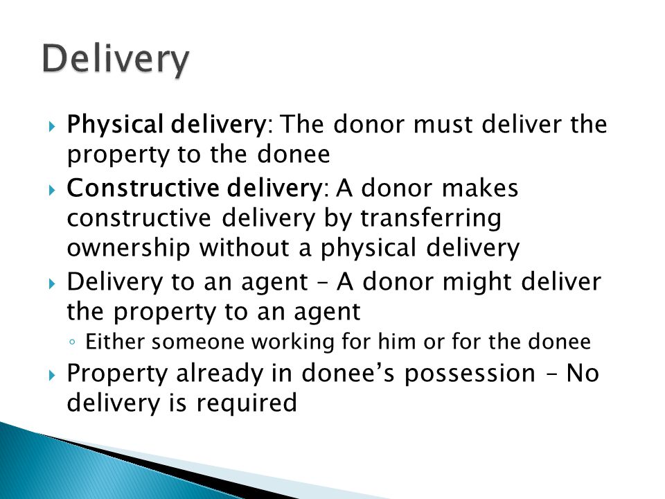  Physical delivery: The donor must deliver the property to the donee  Constructive delivery: A donor makes constructive delivery by transferring ownership without a physical delivery  Delivery to an agent – A donor might deliver the property to an agent ◦ Either someone working for him or for the donee  Property already in donee’s possession – No delivery is required