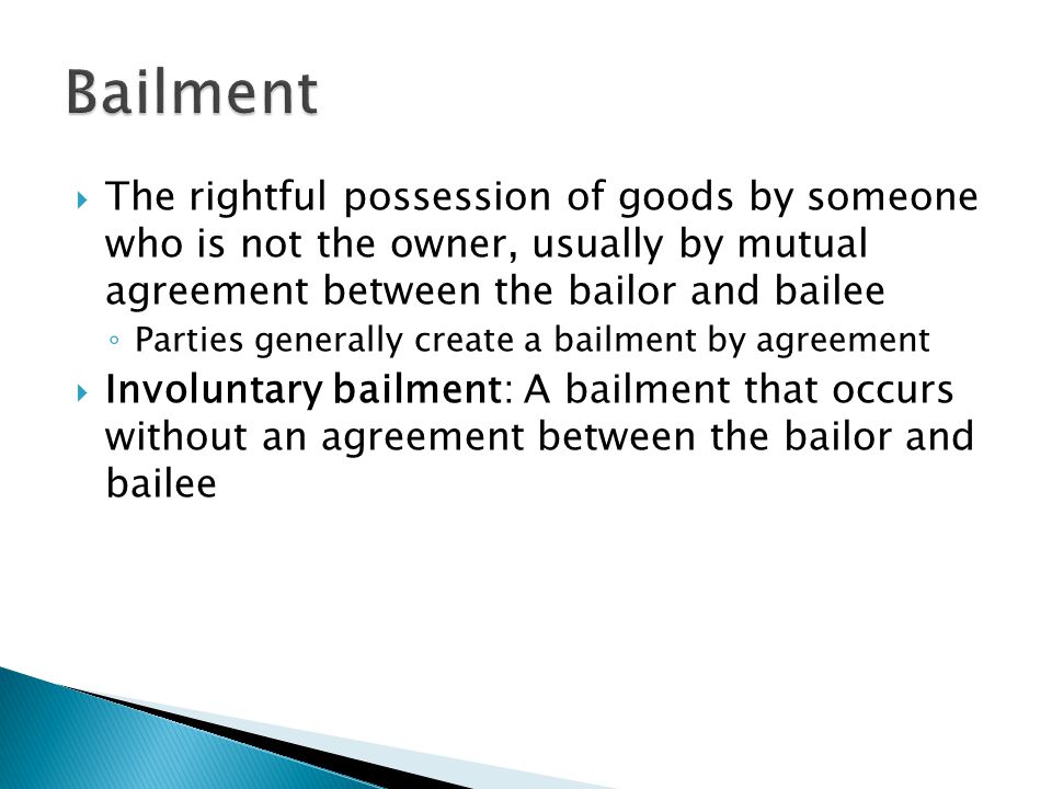 The rightful possession of goods by someone who is not the owner, usually by mutual agreement between the bailor and bailee ◦ Parties generally create a bailment by agreement  Involuntary bailment: A bailment that occurs without an agreement between the bailor and bailee