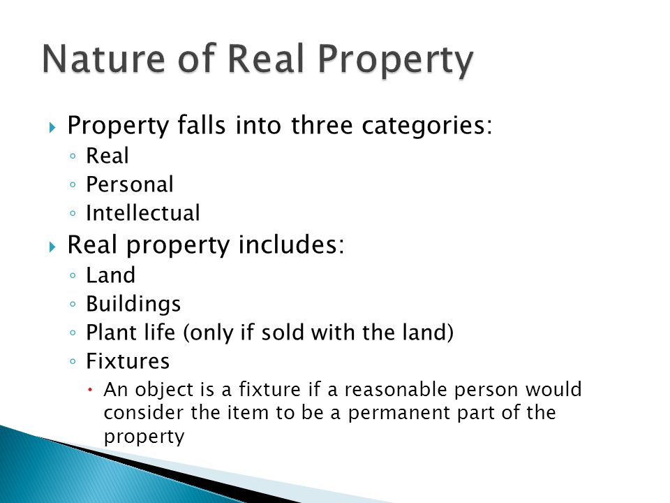  Property falls into three categories: ◦ Real ◦ Personal ◦ Intellectual  Real property includes: ◦ Land ◦ Buildings ◦ Plant life (only if sold with the land) ◦ Fixtures  An object is a fixture if a reasonable person would consider the item to be a permanent part of the property