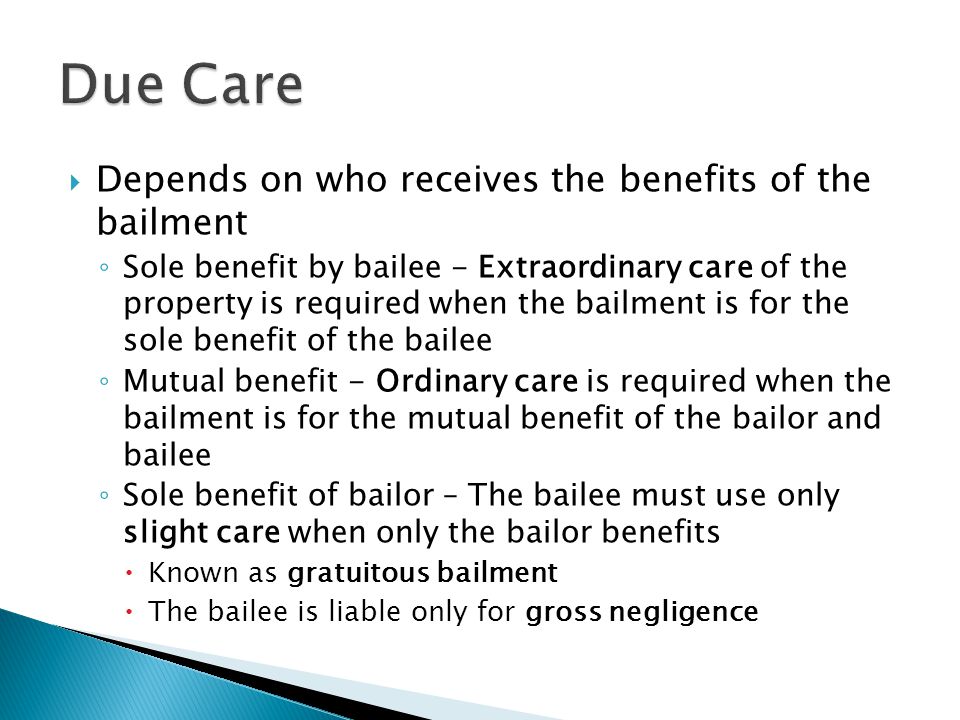  Depends on who receives the benefits of the bailment ◦ Sole benefit by bailee - Extraordinary care of the property is required when the bailment is for the sole benefit of the bailee ◦ Mutual benefit - Ordinary care is required when the bailment is for the mutual benefit of the bailor and bailee ◦ Sole benefit of bailor – The bailee must use only slight care when only the bailor benefits  Known as gratuitous bailment  The bailee is liable only for gross negligence