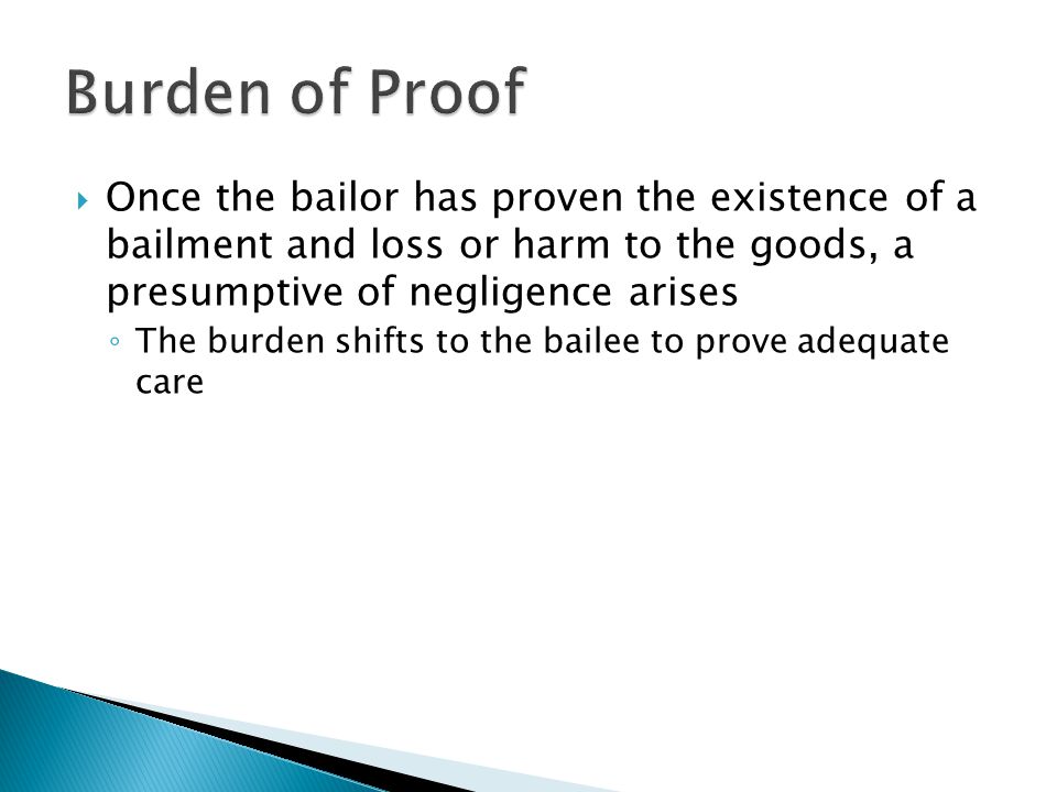  Once the bailor has proven the existence of a bailment and loss or harm to the goods, a presumptive of negligence arises ◦ The burden shifts to the bailee to prove adequate care