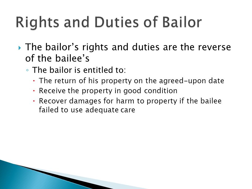  The bailor’s rights and duties are the reverse of the bailee’s ◦ The bailor is entitled to:  The return of his property on the agreed-upon date  Receive the property in good condition  Recover damages for harm to property if the bailee failed to use adequate care