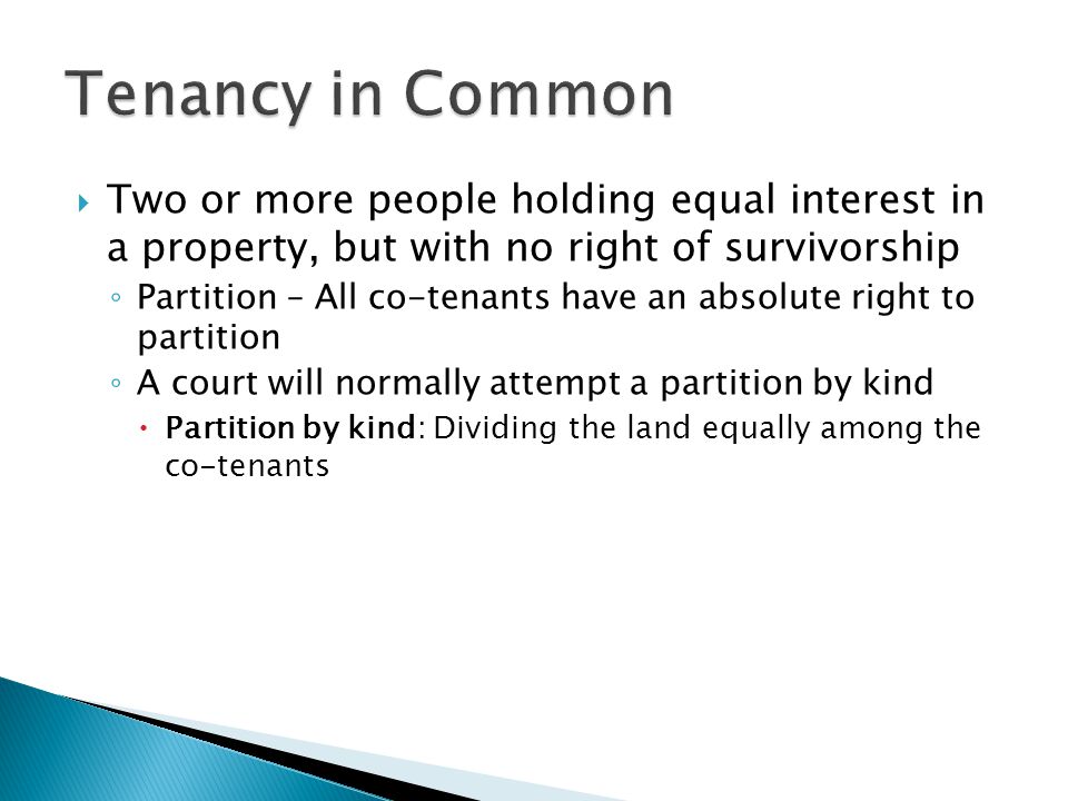  Two or more people holding equal interest in a property, but with no right of survivorship ◦ Partition – All co-tenants have an absolute right to partition ◦ A court will normally attempt a partition by kind  Partition by kind: Dividing the land equally among the co-tenants