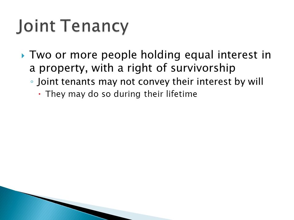  Two or more people holding equal interest in a property, with a right of survivorship ◦ Joint tenants may not convey their interest by will  They may do so during their lifetime