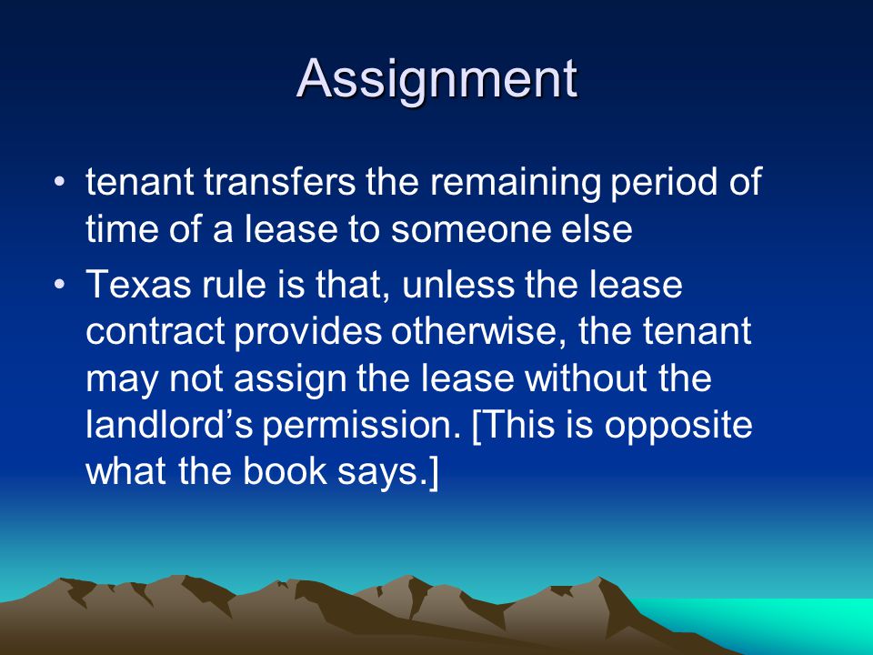 Assignment tenant transfers the remaining period of time of a lease to someone else Texas rule is that, unless the lease contract provides otherwise, the tenant may not assign the lease without the landlord’s permission.