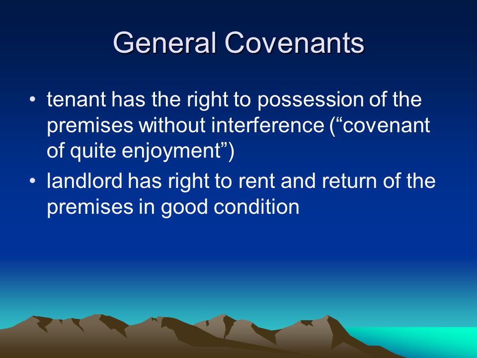General Covenants tenant has the right to possession of the premises without interference ( covenant of quite enjoyment ) landlord has right to rent and return of the premises in good condition