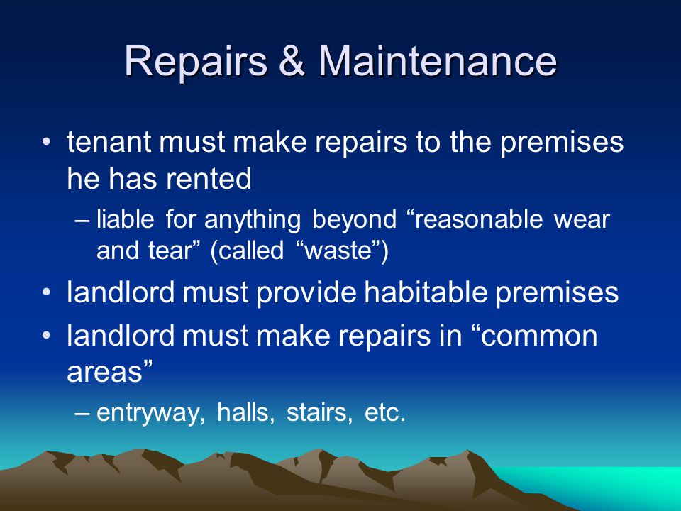 Repairs & Maintenance tenant must make repairs to the premises he has rented –liable for anything beyond reasonable wear and tear (called waste ) landlord must provide habitable premises landlord must make repairs in common areas –entryway, halls, stairs, etc.