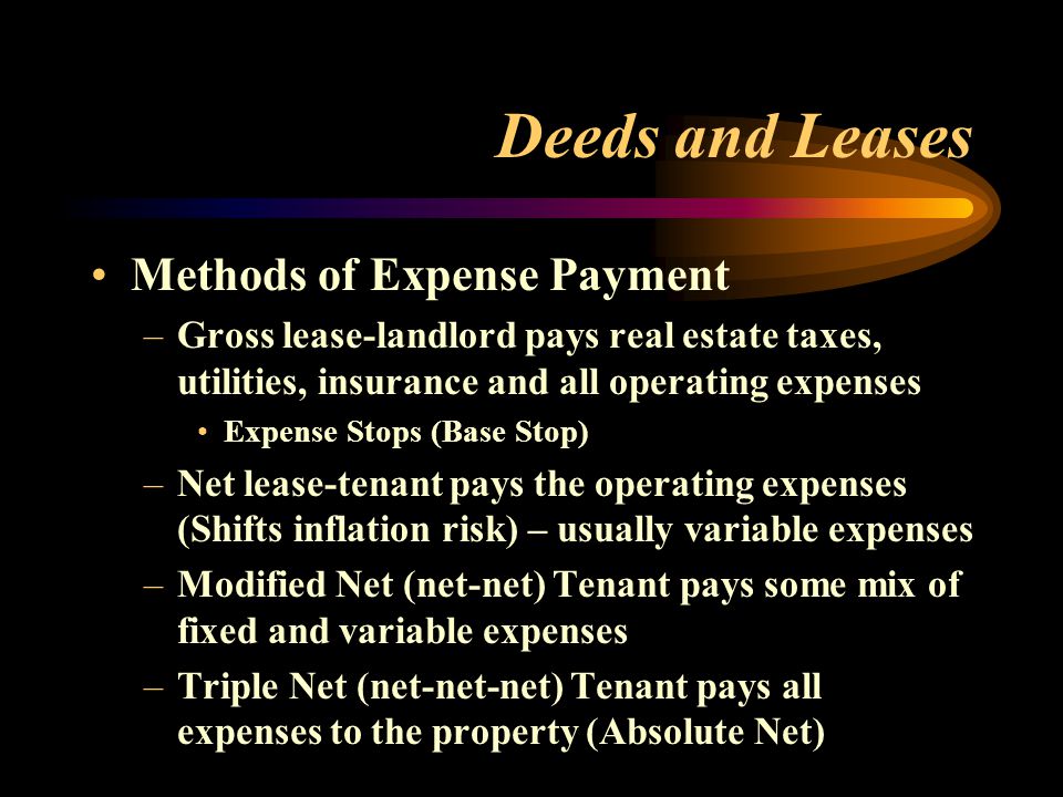 Deeds and Leases Methods of Expense Payment –Gross lease-landlord pays real estate taxes, utilities, insurance and all operating expenses Expense Stops (Base Stop) –Net lease-tenant pays the operating expenses (Shifts inflation risk) – usually variable expenses –Modified Net (net-net) Tenant pays some mix of fixed and variable expenses –Triple Net (net-net-net) Tenant pays all expenses to the property (Absolute Net)