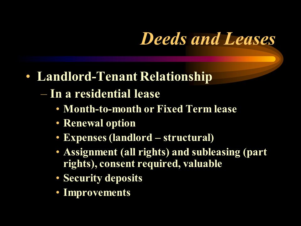 Deeds and Leases Landlord-Tenant Relationship –In a residential lease Month-to-month or Fixed Term lease Renewal option Expenses (landlord – structural) Assignment (all rights) and subleasing (part rights), consent required, valuable Security deposits Improvements