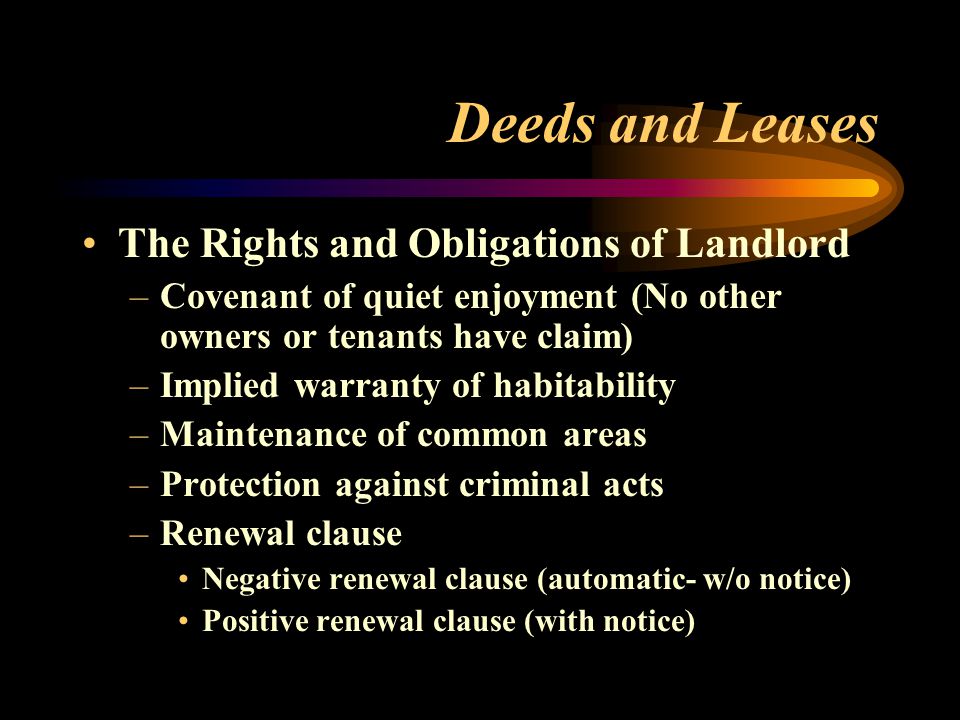 Deeds and Leases The Rights and Obligations of Landlord –Covenant of quiet enjoyment (No other owners or tenants have claim) –Implied warranty of habitability –Maintenance of common areas –Protection against criminal acts –Renewal clause Negative renewal clause (automatic- w/o notice) Positive renewal clause (with notice)