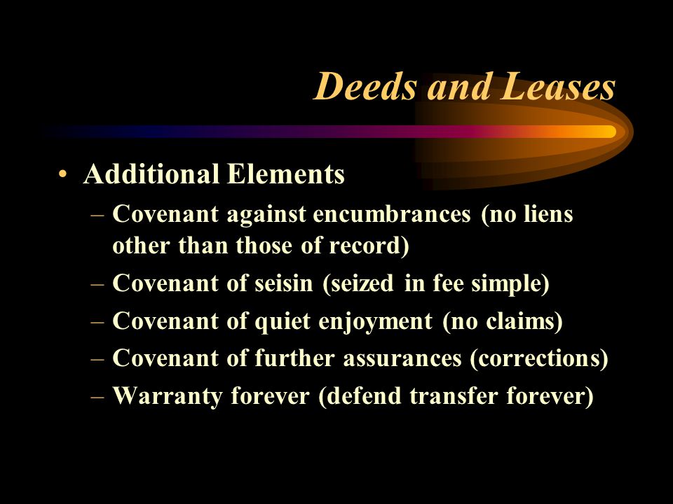 Deeds and Leases Additional Elements –Covenant against encumbrances (no liens other than those of record) –Covenant of seisin (seized in fee simple) –Covenant of quiet enjoyment (no claims) –Covenant of further assurances (corrections) –Warranty forever (defend transfer forever)
