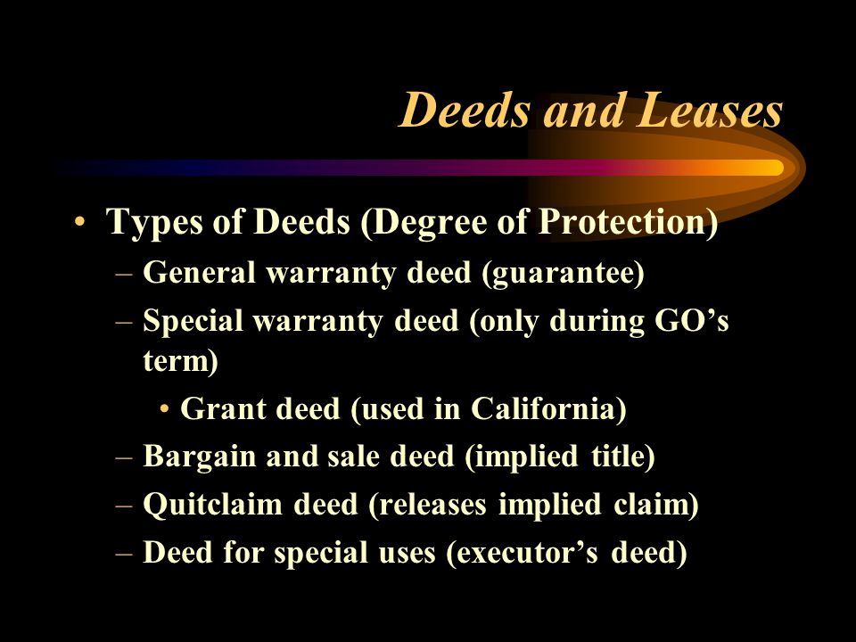 Deeds and Leases Types of Deeds (Degree of Protection) –General warranty deed (guarantee) –Special warranty deed (only during GO’s term) Grant deed (used in California) –Bargain and sale deed (implied title) –Quitclaim deed (releases implied claim) –Deed for special uses (executor’s deed)