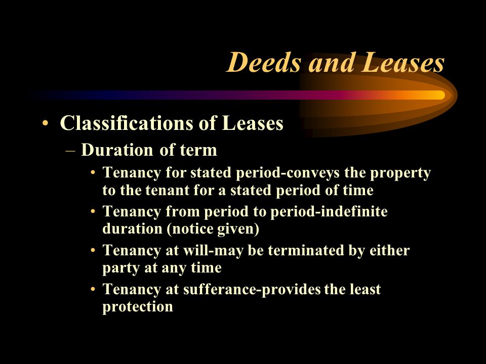 Deeds and Leases Classifications of Leases –Duration of term Tenancy for stated period-conveys the property to the tenant for a stated period of time Tenancy from period to period-indefinite duration (notice given) Tenancy at will-may be terminated by either party at any time Tenancy at sufferance-provides the least protection