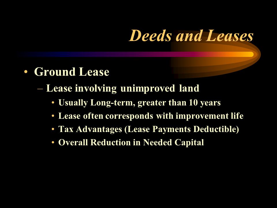 Deeds and Leases Ground Lease –Lease involving unimproved land Usually Long-term, greater than 10 years Lease often corresponds with improvement life Tax Advantages (Lease Payments Deductible) Overall Reduction in Needed Capital