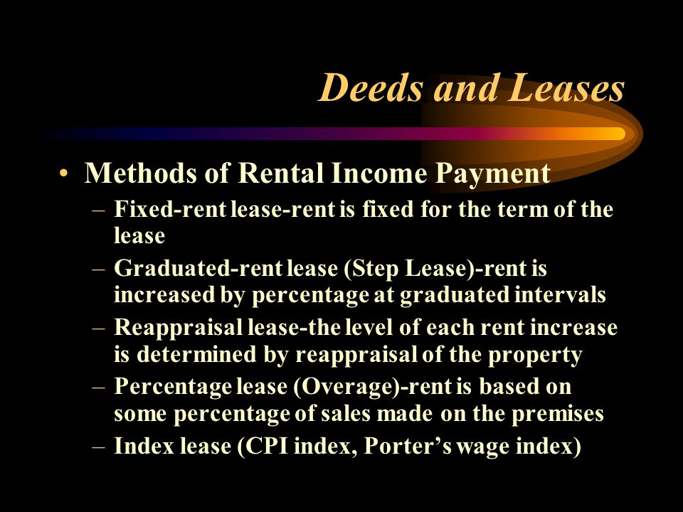 Deeds and Leases Methods of Rental Income Payment –Fixed-rent lease-rent is fixed for the term of the lease –Graduated-rent lease (Step Lease)-rent is increased by percentage at graduated intervals –Reappraisal lease-the level of each rent increase is determined by reappraisal of the property –Percentage lease (Overage)-rent is based on some percentage of sales made on the premises –Index lease (CPI index, Porter’s wage index)