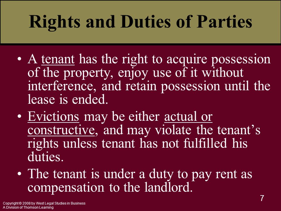 Copyright © 2008 by West Legal Studies in Business A Division of Thomson Learning 7 Rights and Duties of Parties A tenant has the right to acquire possession of the property, enjoy use of it without interference, and retain possession until the lease is ended.