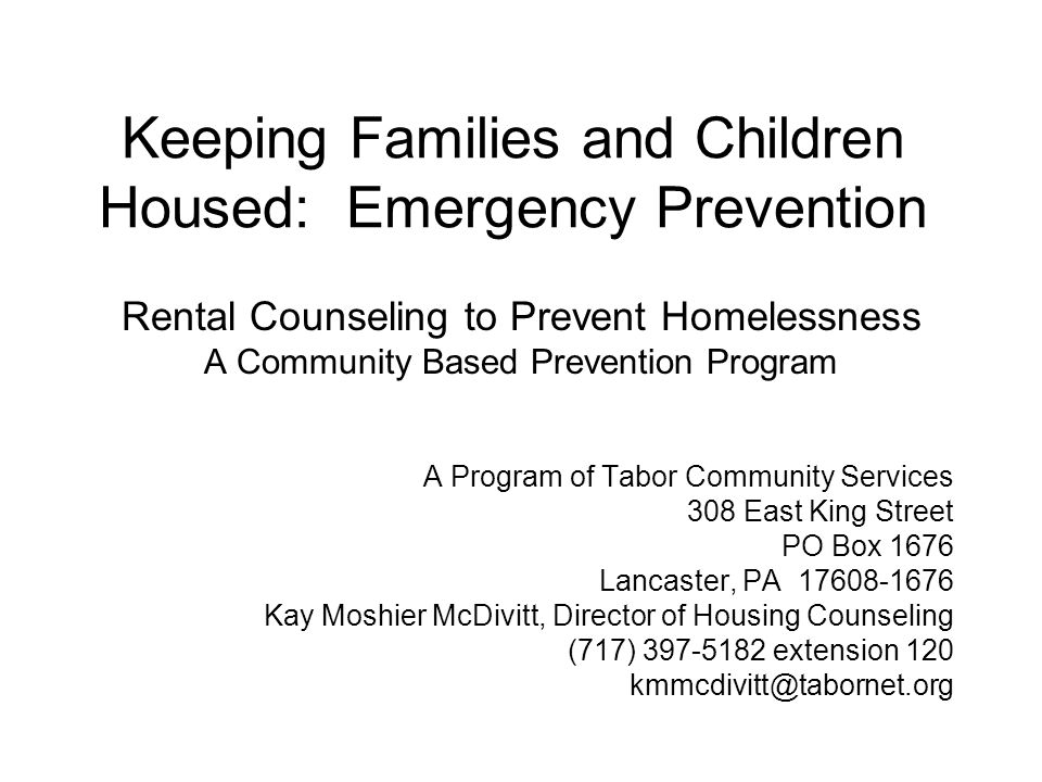 Keeping Families and Children Housed: Emergency Prevention Rental Counseling to Prevent Homelessness A Community Based Prevention Program A Program of Tabor Community Services 308 East King Street PO Box 1676 Lancaster, PA Kay Moshier McDivitt, Director of Housing Counseling (717) extension 120