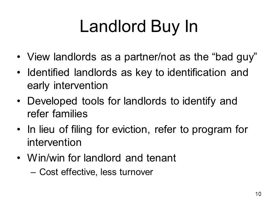 10 Landlord Buy In View landlords as a partner/not as the bad guy Identified landlords as key to identification and early intervention Developed tools for landlords to identify and refer families In lieu of filing for eviction, refer to program for intervention Win/win for landlord and tenant –Cost effective, less turnover