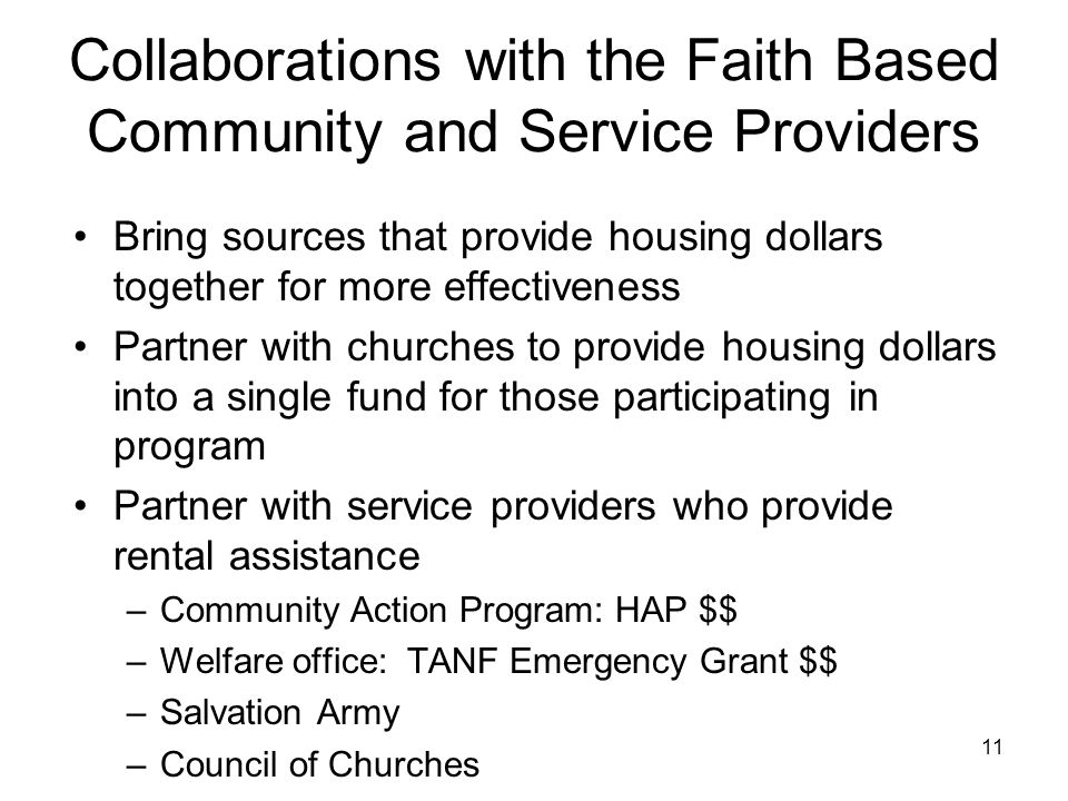11 Collaborations with the Faith Based Community and Service Providers Bring sources that provide housing dollars together for more effectiveness Partner with churches to provide housing dollars into a single fund for those participating in program Partner with service providers who provide rental assistance –Community Action Program: HAP $$ –Welfare office: TANF Emergency Grant $$ –Salvation Army –Council of Churches