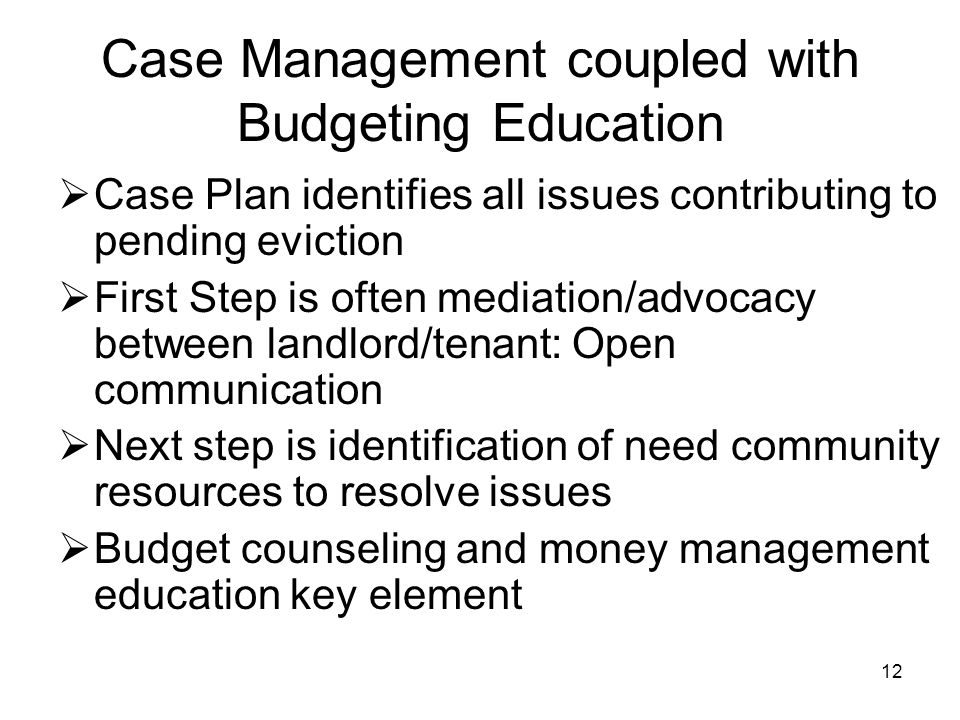 12 Case Management coupled with Budgeting Education  Case Plan identifies all issues contributing to pending eviction  First Step is often mediation/advocacy between landlord/tenant: Open communication  Next step is identification of need community resources to resolve issues  Budget counseling and money management education key element