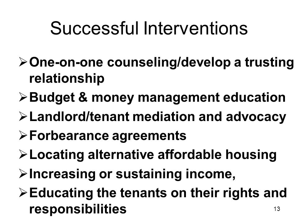 13 Successful Interventions  One-on-one counseling/develop a trusting relationship  Budget & money management education  Landlord/tenant mediation and advocacy  Forbearance agreements  Locating alternative affordable housing  Increasing or sustaining income,  Educating the tenants on their rights and responsibilities