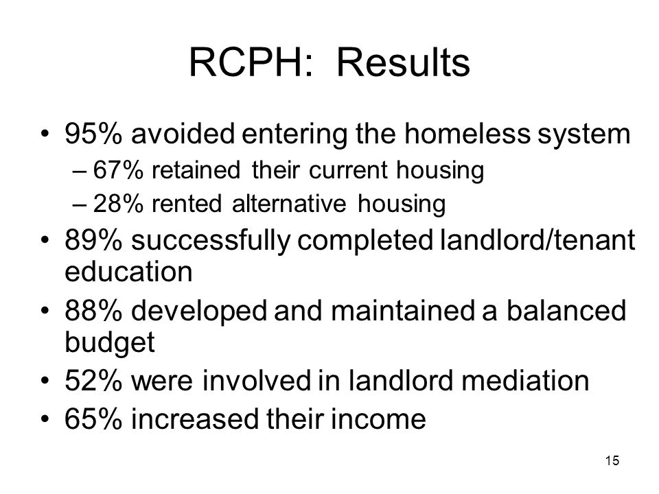 15 RCPH: Results 95% avoided entering the homeless system –67% retained their current housing –28% rented alternative housing 89% successfully completed landlord/tenant education 88% developed and maintained a balanced budget 52% were involved in landlord mediation 65% increased their income