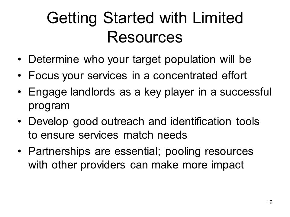 16 Getting Started with Limited Resources Determine who your target population will be Focus your services in a concentrated effort Engage landlords as a key player in a successful program Develop good outreach and identification tools to ensure services match needs Partnerships are essential; pooling resources with other providers can make more impact