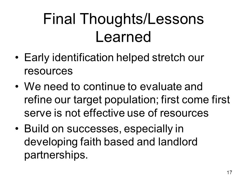 17 Final Thoughts/Lessons Learned Early identification helped stretch our resources We need to continue to evaluate and refine our target population; first come first serve is not effective use of resources Build on successes, especially in developing faith based and landlord partnerships.