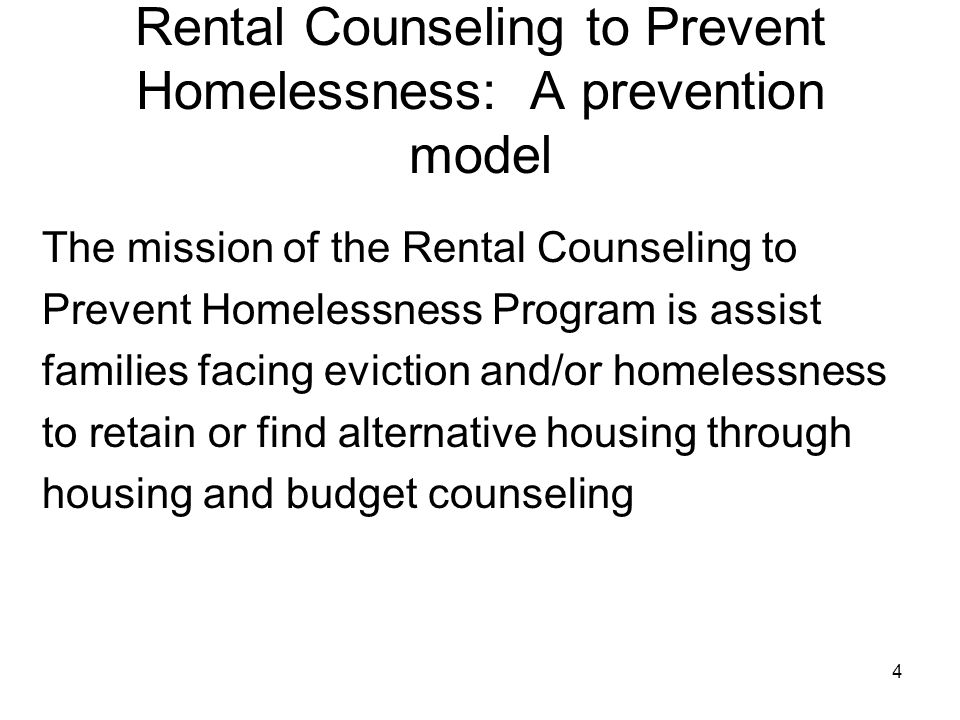 4 Rental Counseling to Prevent Homelessness: A prevention model The mission of the Rental Counseling to Prevent Homelessness Program is assist families facing eviction and/or homelessness to retain or find alternative housing through housing and budget counseling