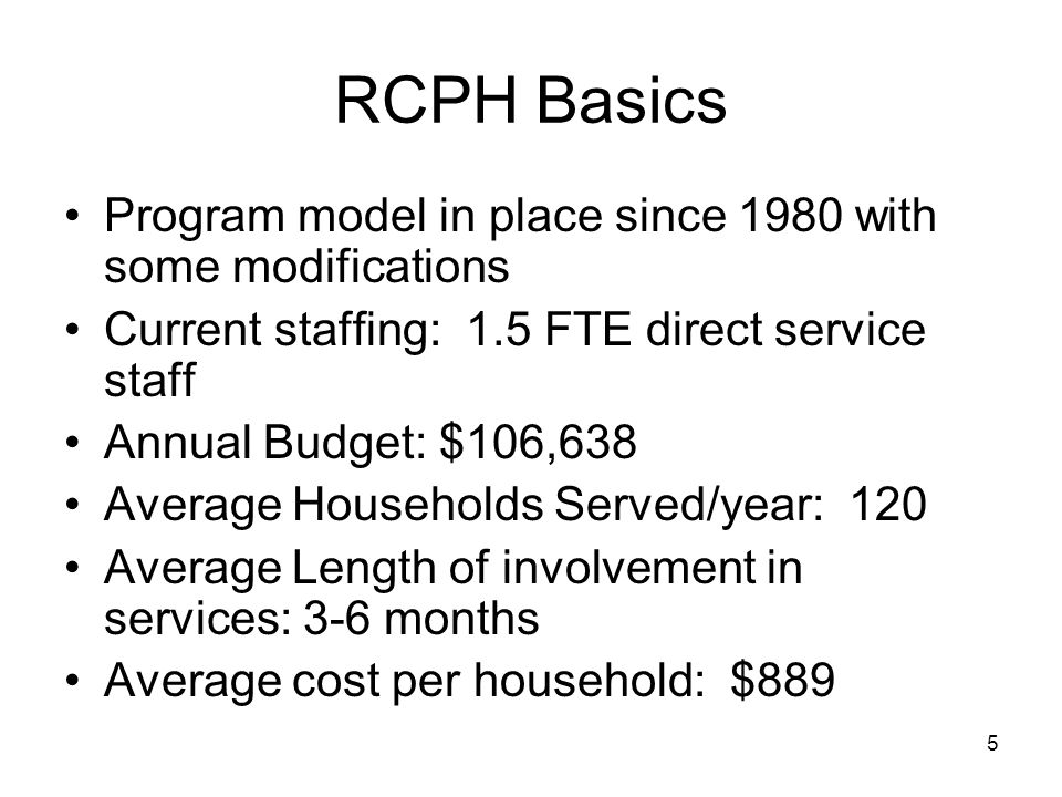 5 RCPH Basics Program model in place since 1980 with some modifications Current staffing: 1.5 FTE direct service staff Annual Budget: $106,638 Average Households Served/year: 120 Average Length of involvement in services: 3-6 months Average cost per household: $889