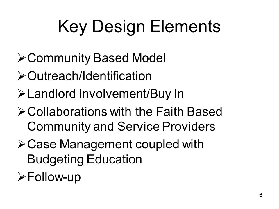 6 Key Design Elements  Community Based Model  Outreach/Identification  Landlord Involvement/Buy In  Collaborations with the Faith Based Community and Service Providers  Case Management coupled with Budgeting Education  Follow-up