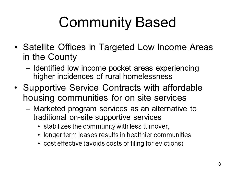 8 Community Based Satellite Offices in Targeted Low Income Areas in the County –Identified low income pocket areas experiencing higher incidences of rural homelessness Supportive Service Contracts with affordable housing communities for on site services –Marketed program services as an alternative to traditional on-site supportive services stabilizes the community with less turnover, longer term leases results in healthier communities cost effective (avoids costs of filing for evictions)
