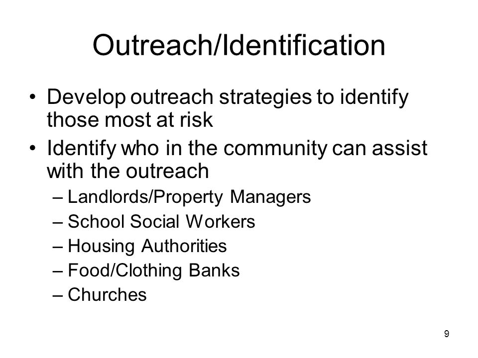 9 Outreach/Identification Develop outreach strategies to identify those most at risk Identify who in the community can assist with the outreach –Landlords/Property Managers –School Social Workers –Housing Authorities –Food/Clothing Banks –Churches