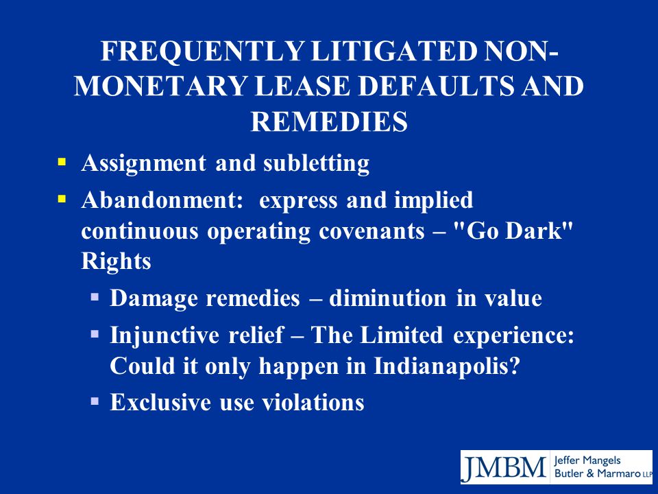 FREQUENTLY LITIGATED NON- MONETARY LEASE DEFAULTS AND REMEDIES  Assignment and subletting  Abandonment: express and implied continuous operating covenants – Go Dark Rights  Damage remedies – diminution in value  Injunctive relief – The Limited experience: Could it only happen in Indianapolis.
