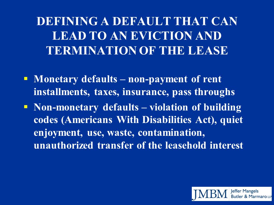 DEFINING A DEFAULT THAT CAN LEAD TO AN EVICTION AND TERMINATION OF THE LEASE  Monetary defaults – non-payment of rent installments, taxes, insurance, pass throughs  Non-monetary defaults – violation of building codes (Americans With Disabilities Act), quiet enjoyment, use, waste, contamination, unauthorized transfer of the leasehold interest