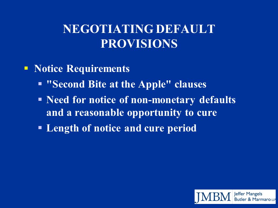 NEGOTIATING DEFAULT PROVISIONS  Notice Requirements  Second Bite at the Apple clauses  Need for notice of non-monetary defaults and a reasonable opportunity to cure  Length of notice and cure period