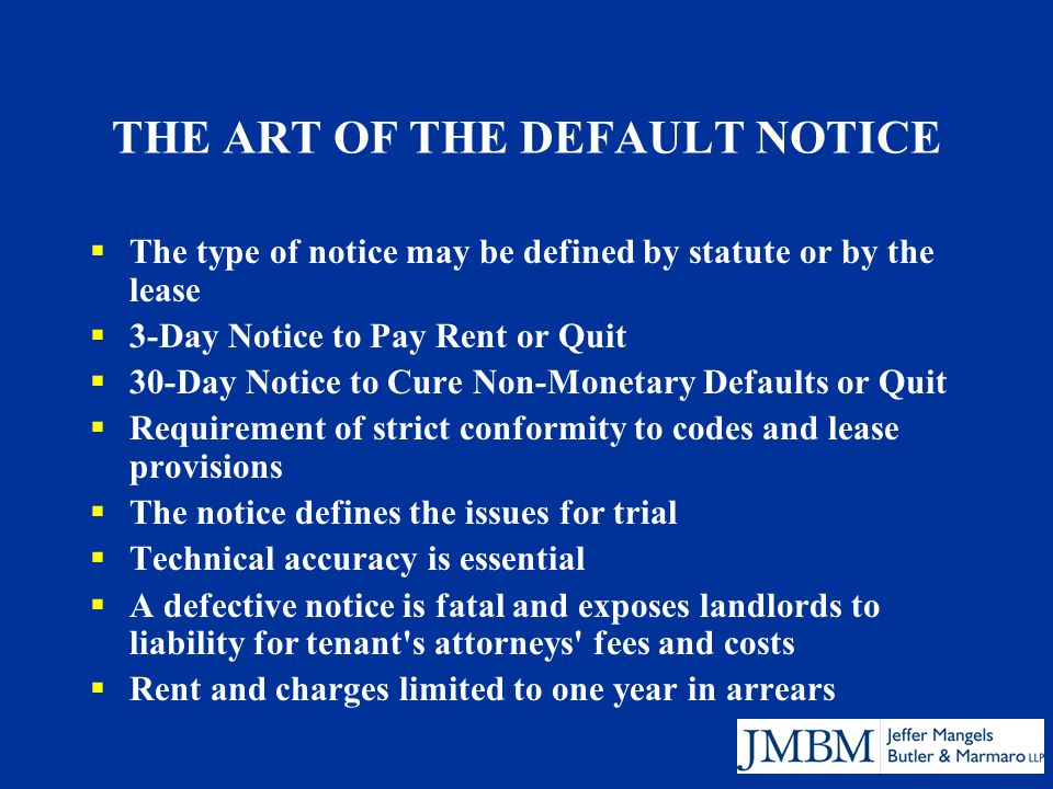 THE ART OF THE DEFAULT NOTICE  The type of notice may be defined by statute or by the lease  3-Day Notice to Pay Rent or Quit  30-Day Notice to Cure Non-Monetary Defaults or Quit  Requirement of strict conformity to codes and lease provisions  The notice defines the issues for trial  Technical accuracy is essential  A defective notice is fatal and exposes landlords to liability for tenant s attorneys fees and costs  Rent and charges limited to one year in arrears