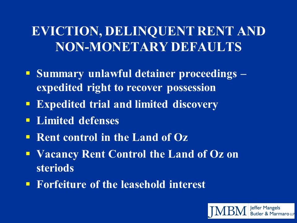 EVICTION, DELINQUENT RENT AND NON-MONETARY DEFAULTS  Summary unlawful detainer proceedings – expedited right to recover possession  Expedited trial and limited discovery  Limited defenses  Rent control in the Land of Oz  Vacancy Rent Control the Land of Oz on steriods  Forfeiture of the leasehold interest