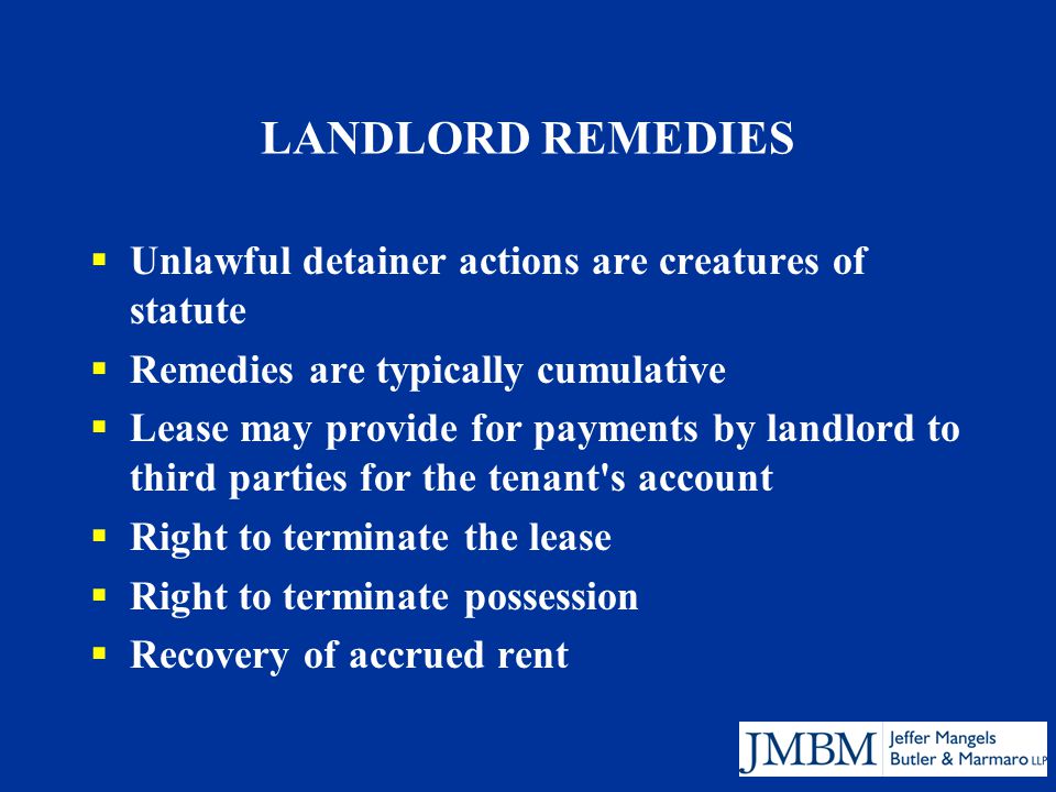 LANDLORD REMEDIES  Unlawful detainer actions are creatures of statute  Remedies are typically cumulative  Lease may provide for payments by landlord to third parties for the tenant s account  Right to terminate the lease  Right to terminate possession  Recovery of accrued rent
