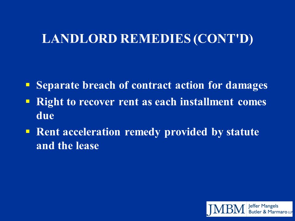 LANDLORD REMEDIES (CONT D)  Separate breach of contract action for damages  Right to recover rent as each installment comes due  Rent acceleration remedy provided by statute and the lease