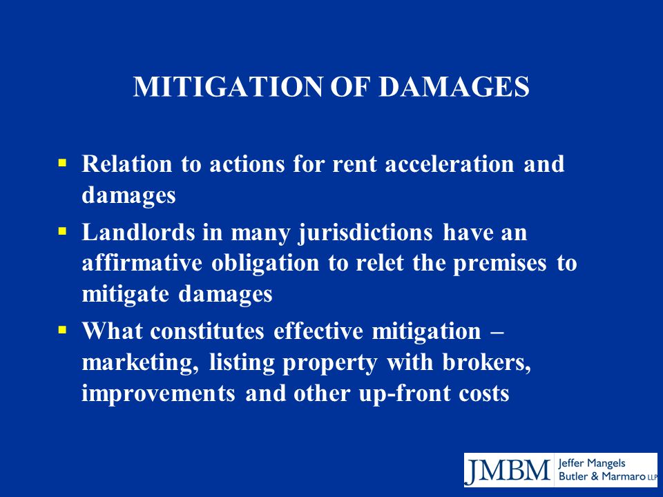 MITIGATION OF DAMAGES  Relation to actions for rent acceleration and damages  Landlords in many jurisdictions have an affirmative obligation to relet the premises to mitigate damages  What constitutes effective mitigation – marketing, listing property with brokers, improvements and other up-front costs