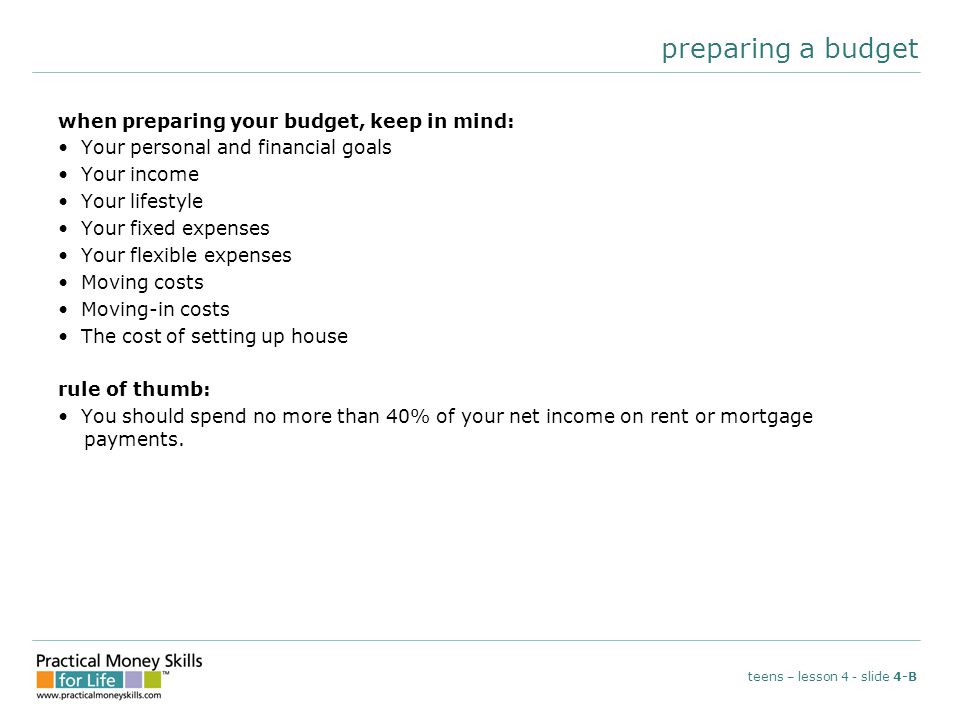 preparing a budget when preparing your budget, keep in mind: Your personal and financial goals Your income Your lifestyle Your fixed expenses Your flexible expenses Moving costs Moving-in costs The cost of setting up house rule of thumb: You should spend no more than 40% of your net income on rent or mortgage payments.