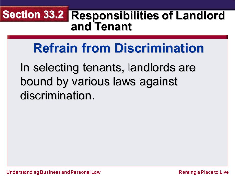 Understanding Business and Personal Law Responsibilities of Landlord and Tenant Section 33.2 Renting a Place to Live Refrain from Discrimination In selecting tenants, landlords are bound by various laws against discrimination.