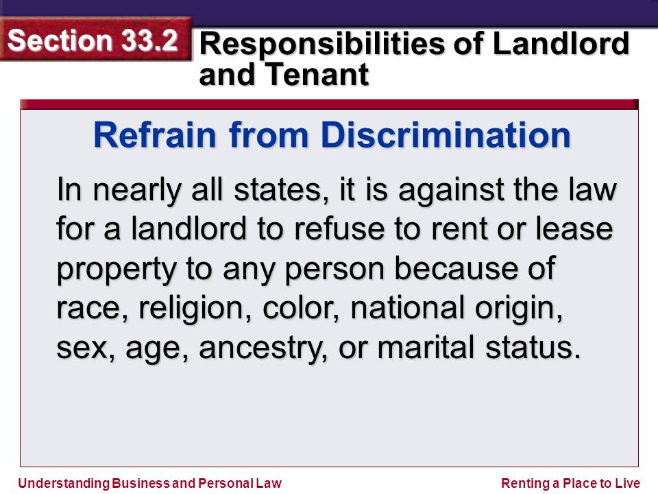 Understanding Business and Personal Law Responsibilities of Landlord and Tenant Section 33.2 Renting a Place to Live Refrain from Discrimination In nearly all states, it is against the law for a landlord to refuse to rent or lease property to any person because of race, religion, color, national origin, sex, age, ancestry, or marital status.
