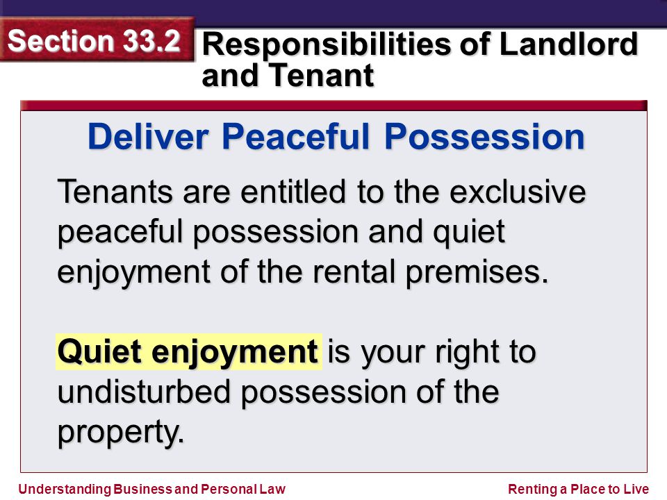 Understanding Business and Personal Law Responsibilities of Landlord and Tenant Section 33.2 Renting a Place to Live Deliver Peaceful Possession Tenants are entitled to the exclusive peaceful possession and quiet enjoyment of the rental premises.