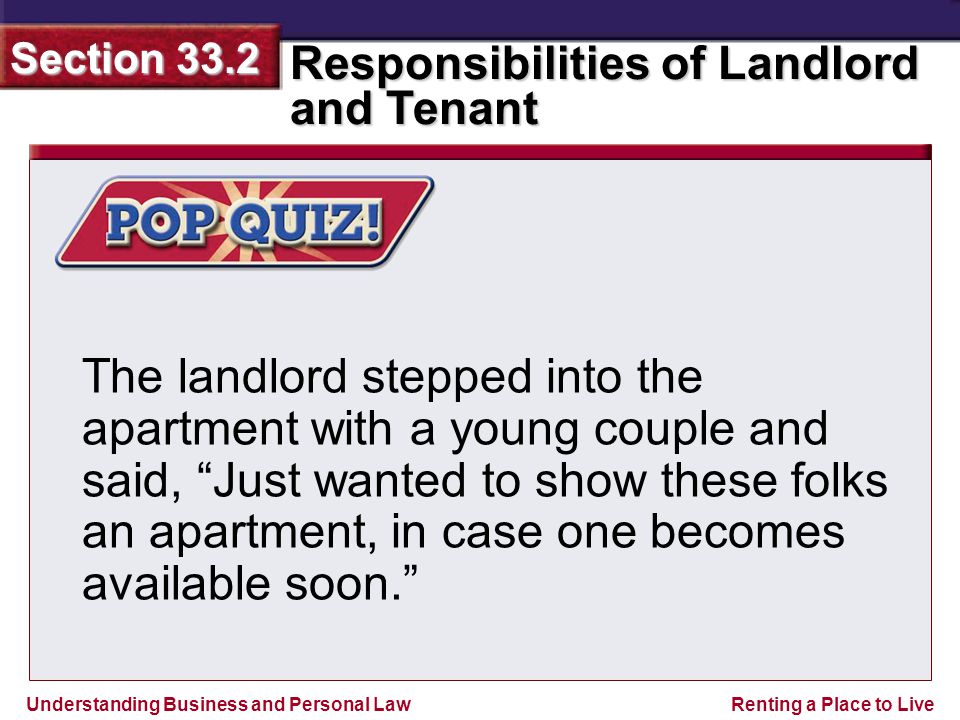 Understanding Business and Personal Law Responsibilities of Landlord and Tenant Section 33.2 Renting a Place to Live The landlord stepped into the apartment with a young couple and said, Just wanted to show these folks an apartment, in case one becomes available soon.