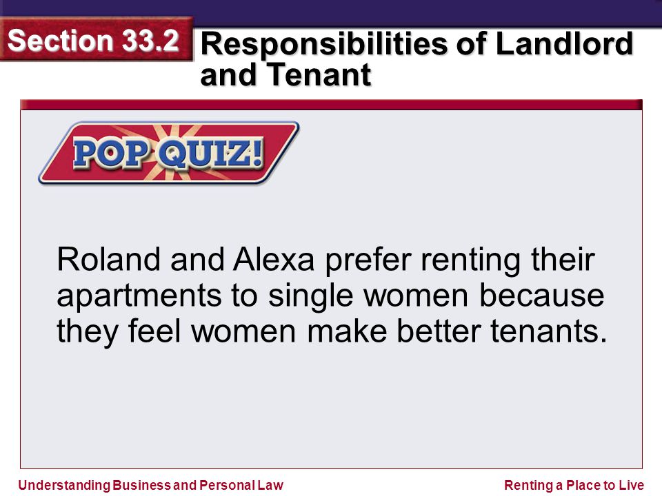 Understanding Business and Personal Law Responsibilities of Landlord and Tenant Section 33.2 Renting a Place to Live Roland and Alexa prefer renting their apartments to single women because they feel women make better tenants.