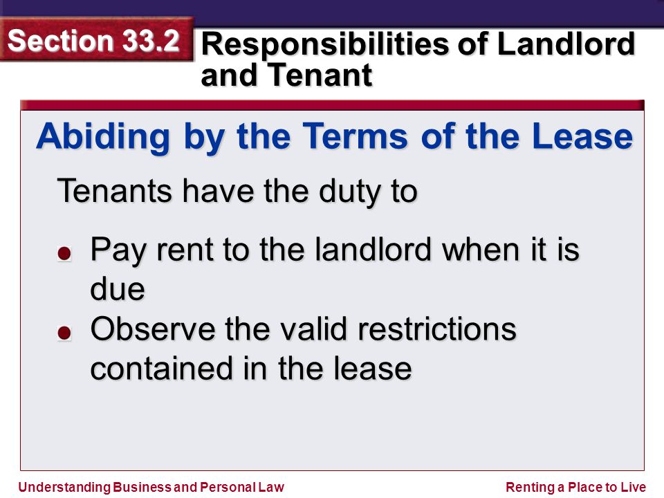 Understanding Business and Personal Law Responsibilities of Landlord and Tenant Section 33.2 Renting a Place to Live Tenants have the duty to Abiding by the Terms of the Lease Pay rent to the landlord when it is due Observe the valid restrictions contained in the lease