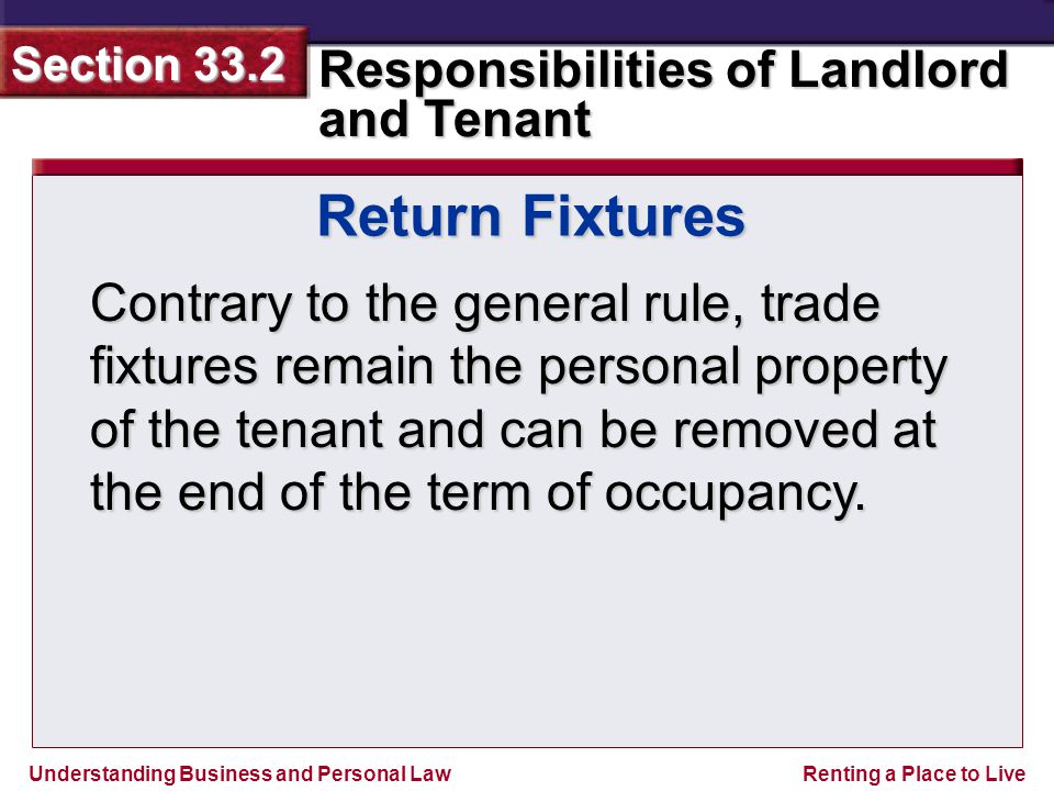 Understanding Business and Personal Law Responsibilities of Landlord and Tenant Section 33.2 Renting a Place to Live Contrary to the general rule, trade fixtures remain the personal property of the tenant and can be removed at the end of the term of occupancy.