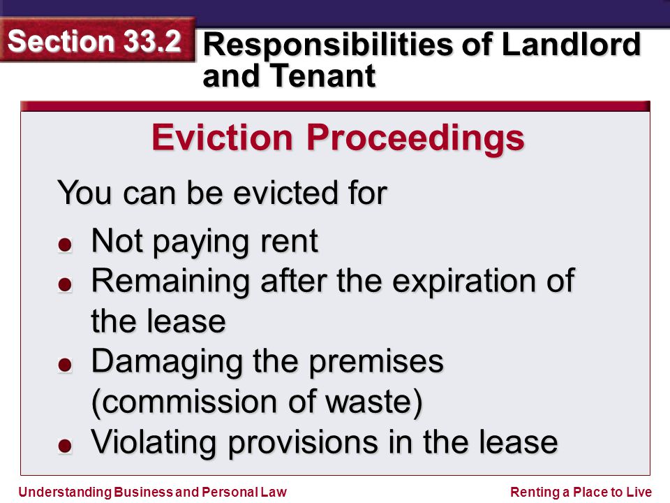 Understanding Business and Personal Law Responsibilities of Landlord and Tenant Section 33.2 Renting a Place to Live You can be evicted for Eviction Proceedings Not paying rent Remaining after the expiration of the lease Damaging the premises (commission of waste) Violating provisions in the lease